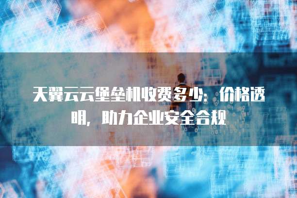 天翼云云堡垒机收费多少:价格透明,助力企业安全合规