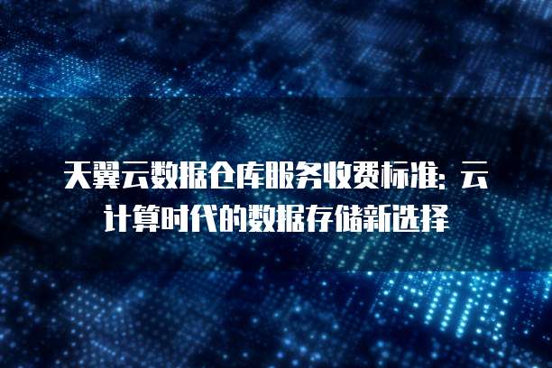 天翼云数据仓库服务收费标准: 云计算时代的数据存储新选择