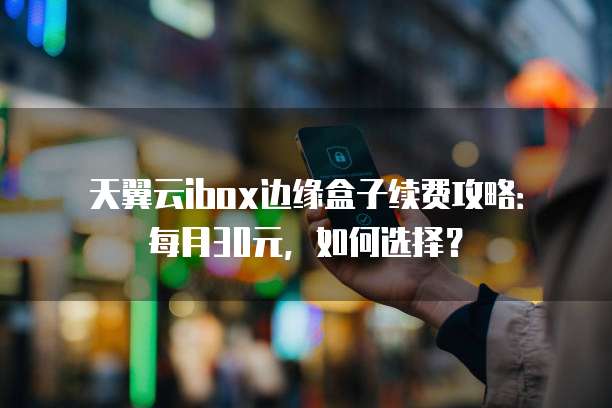 天翼云ibox边缘盒子续费攻略：每月30元，如何选择？