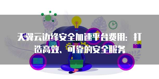 天翼云边缘安全加速平台费用:打造高效、可靠的安全服务