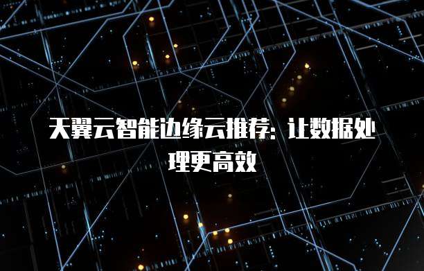 天翼云智能边缘云推荐: 让数据处理更高效