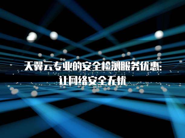 天翼云专业的安全检测服务优惠:让网络安全无忧
