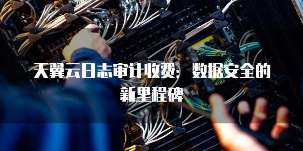天翼云日志审计收费:数据安全的新里程碑