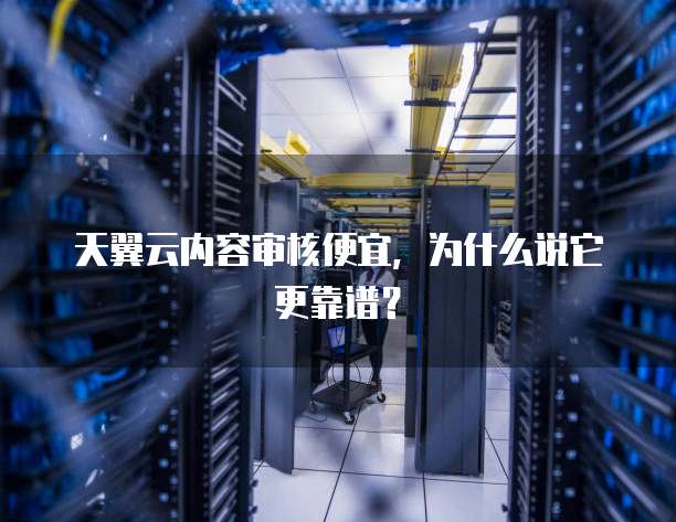 天翼云内容审核便宜,为什么说它更靠谱?