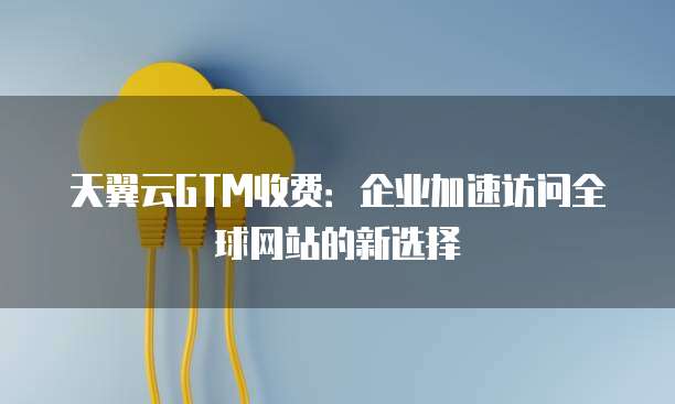 天翼云GTM收费:企业加速访问全球网站的新选择