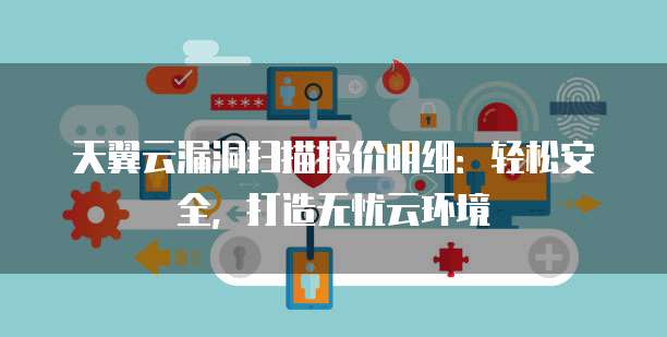 天翼云漏洞扫描报价明细:轻松安全,打造无忧云环境
