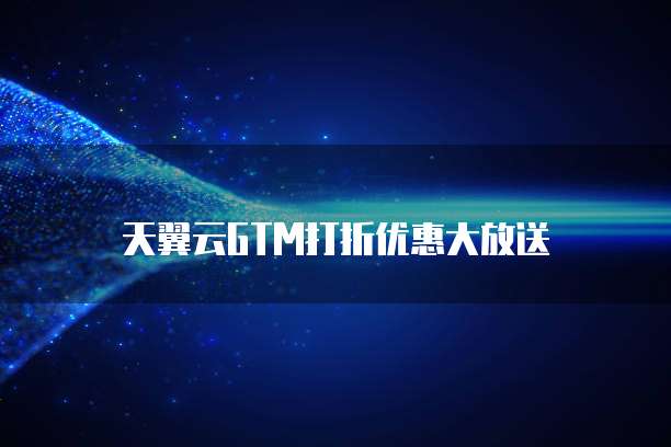 天翼云GTM打折优惠大放送