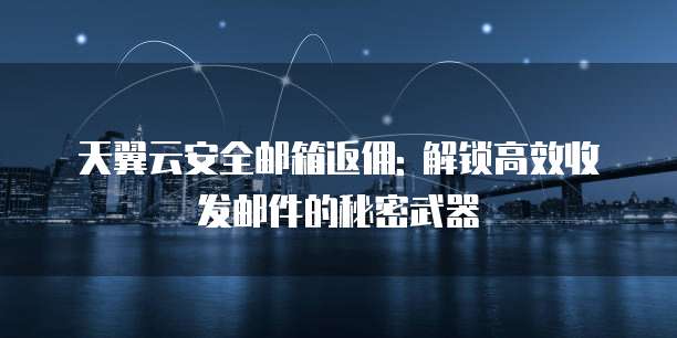 天翼云安全邮箱返佣: 解锁高效收发邮件的秘密武器