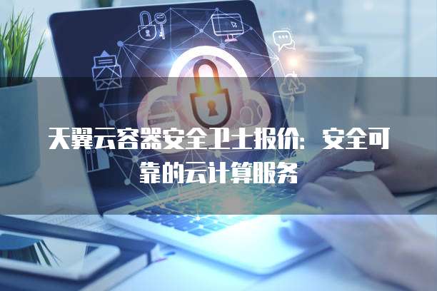 天翼云容器安全卫士报价:安全可靠的云计算服务