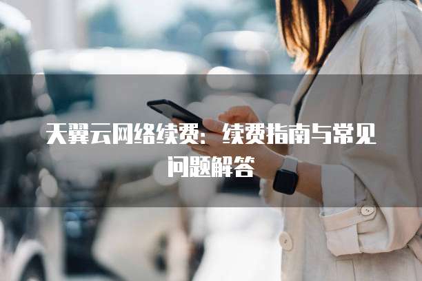 天翼云网络续费：续费指南与常见问题解答