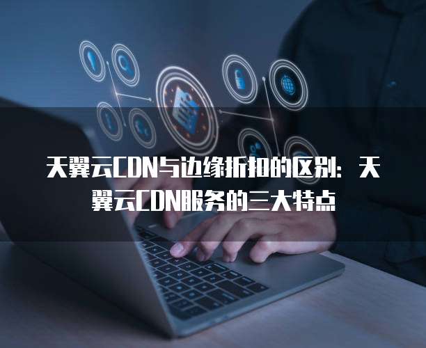 天翼云CDN与边缘折扣的区别:天翼云CDN服务的三大特点