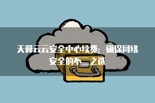 天翼云云安全中心续费:确保网络安全的不二之选