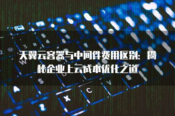 天翼云容器与中间件费用区别:揭秘企业上云成本优化之道