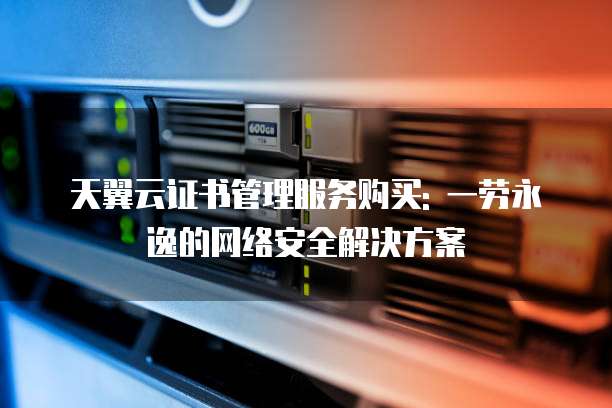 天翼云证书管理服务购买: 一劳永逸的网络安全解决方案