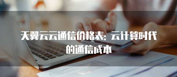 天翼云云通信价格表: 云计算时代的通信成本