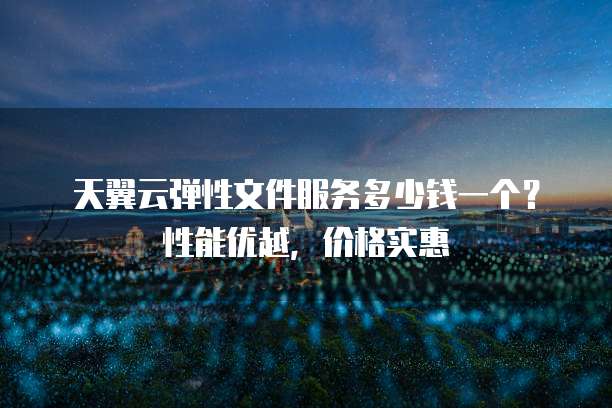 天翼云弹性文件服务多少钱一个?性能优越,价格实惠