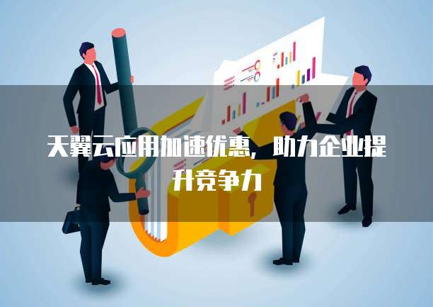 天翼云应用加速优惠，助力企业提升竞争力