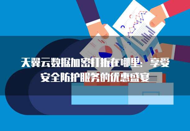 天翼云数据加密打折在哪里:享受安全防护服务的优惠盛宴