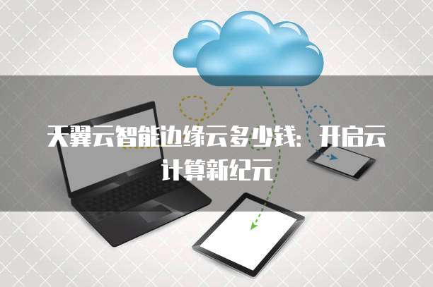 天翼云智能边缘云多少钱：开启云计算新纪元