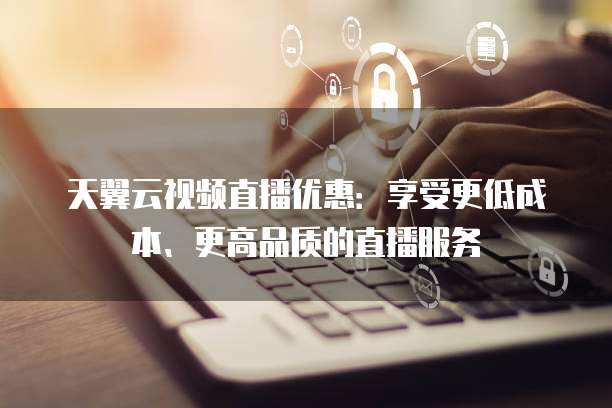 天翼云视频直播优惠:享受更低成本、更高品质的直播服务