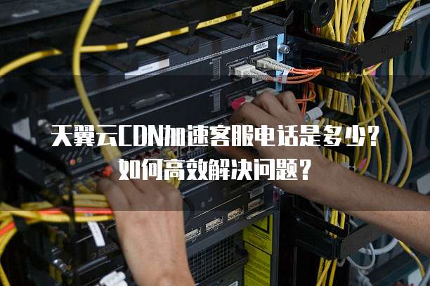 天翼云CDN加速客服电话是多少?如何高效解决问题?