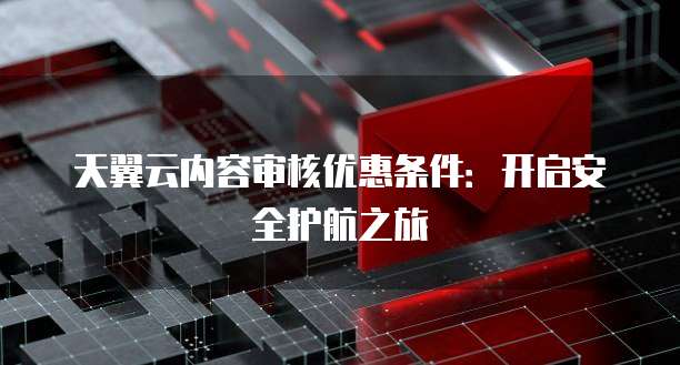 天翼云内容审核优惠条件:开启安全护航之旅