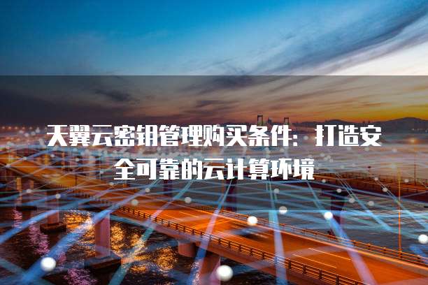 天翼云密钥管理购买条件:打造安全可靠的云计算环境