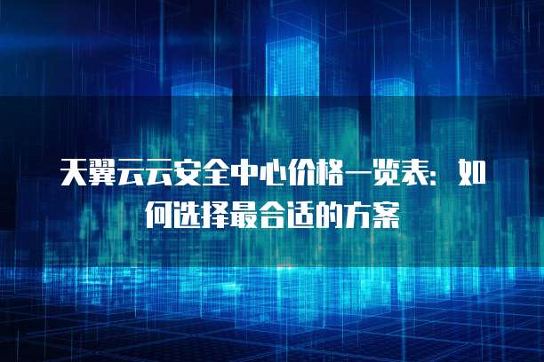 天翼云云安全中心价格一览表:如何选择最合适的方案