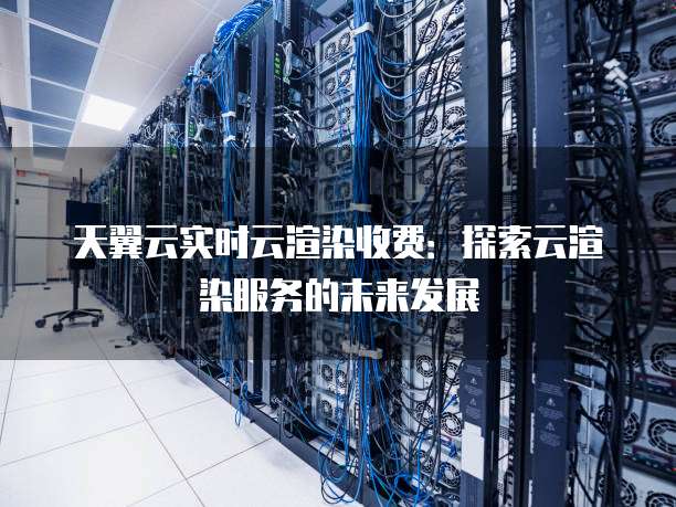 天翼云实时云渲染收费：探索云渲染服务的未来发展