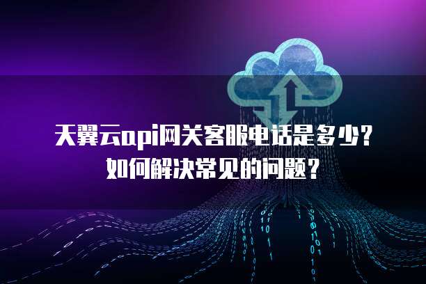 天翼云api网关客服电话是多少?如何解决常见的问题?