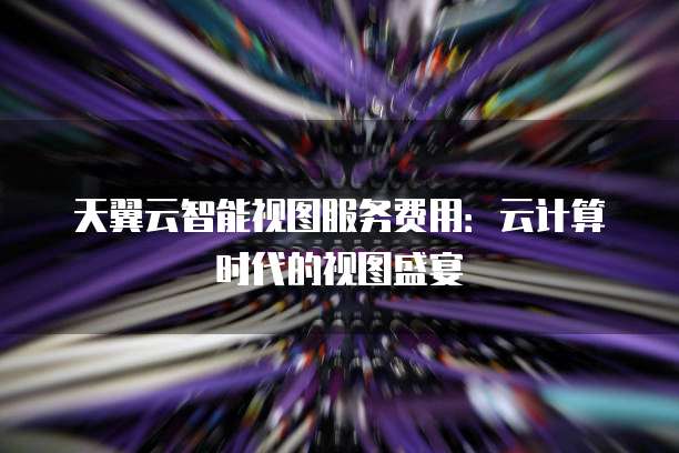 天翼云智能视图服务费用:云计算时代的视图盛宴