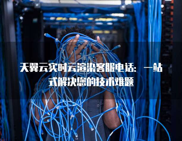 天翼云实时云渲染客服电话:一站式解决您的技术难题