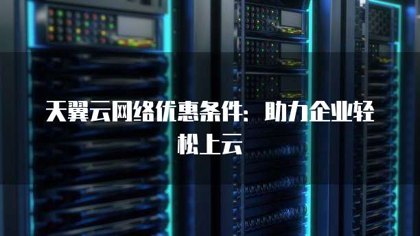 天翼云网络优惠条件:助力企业轻松上云