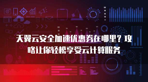 天翼云安全加速优惠券在哪里?攻略让你轻松享受云计算服务