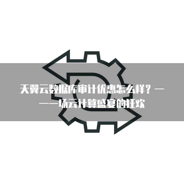 天翼云数据库审计优惠怎么样?——一场云计算盛宴的狂欢
