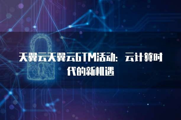 天翼云天翼云GTM活动:云计算时代的新机遇