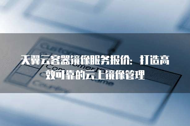 天翼云容器镜像服务报价：打造高效可靠的云上镜像管理