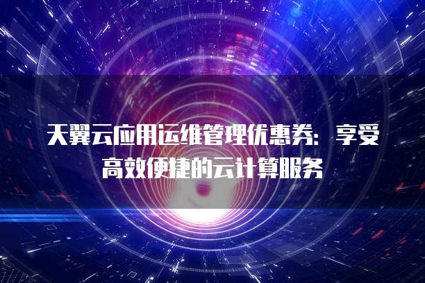 天翼云应用运维管理优惠券:享受高效便捷的云计算服务