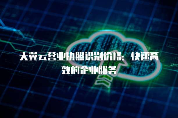 天翼云营业执照识别价格:快速高效的企业服务