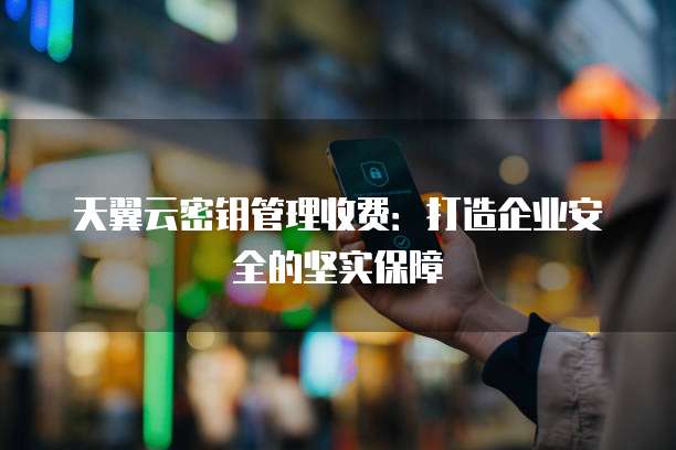 天翼云密钥管理收费:打造企业安全的坚实保障