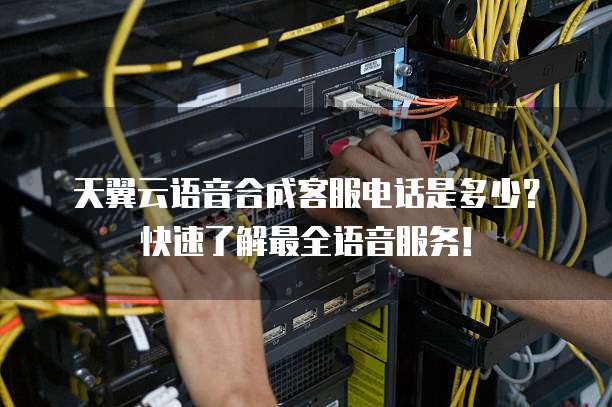 天翼云语音合成客服电话是多少？快速了解最全语音服务！