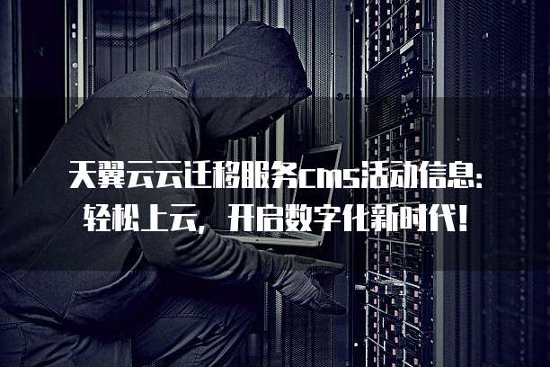 天翼云云迁移服务cms活动信息:轻松上云,开启数字化新时代!