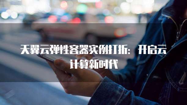 天翼云弹性容器实例打折:开启云计算新时代