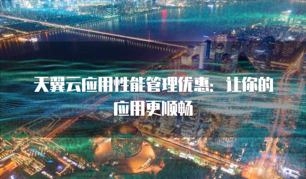 天翼云应用性能管理优惠:让你的应用更顺畅