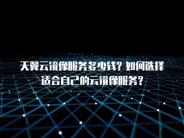 天翼云镜像服务多少钱?如何选择适合自己的云镜像服务?