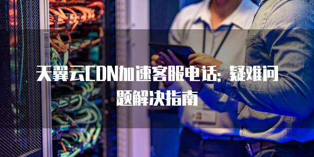 天翼云CDN加速客服电话: 疑难问题解决指南