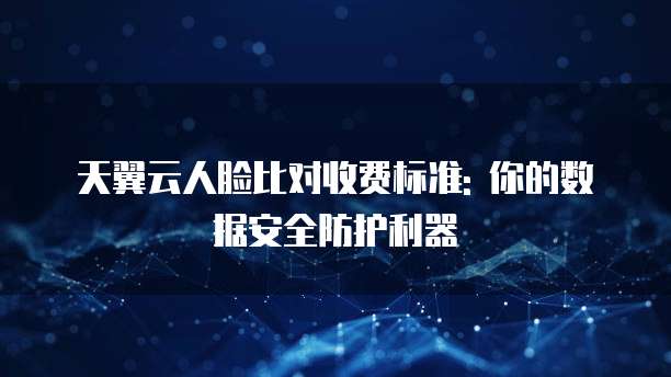 天翼云人脸比对收费标准: 你的数据安全防护利器