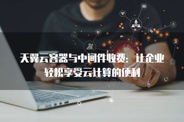 天翼云容器与中间件收费:让企业轻松享受云计算的便利