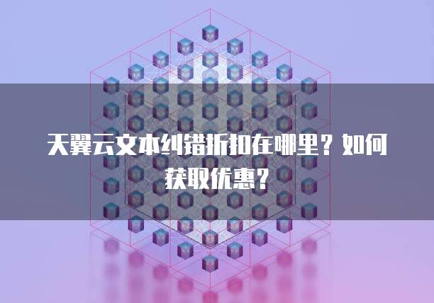 天翼云文本纠错折扣在哪里?如何获取优惠?