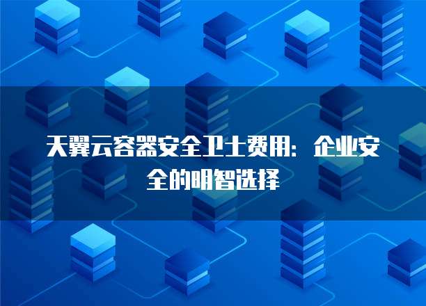 天翼云容器安全卫士费用:企业安全的明智选择